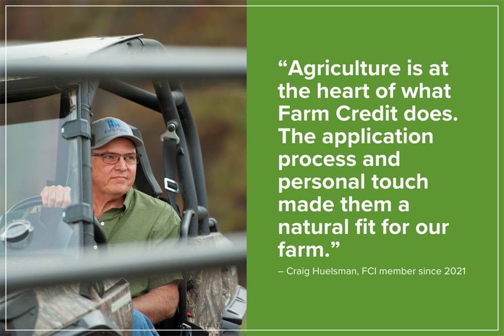 "Agriculture is at the heart of what Farm Credit does. The application process and personal touch made them a natural fit for our farm.” – Craig Huelsman, FCI member since 2021