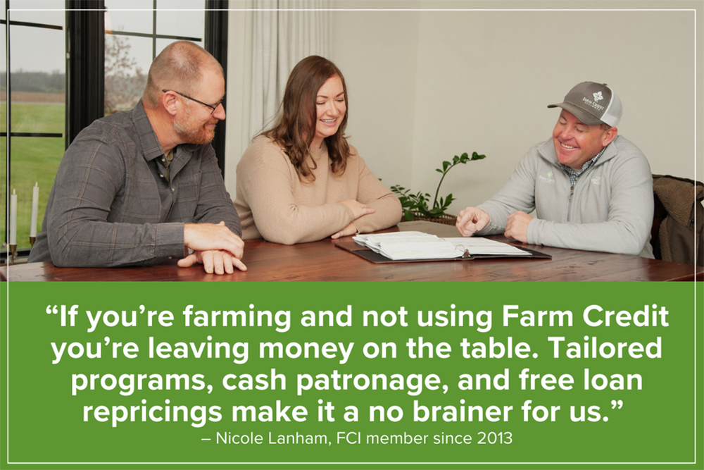 “If you’re farming and not using Farm Credit you’re leaving money on the table. Tailored programs, cash patronage, and free loan repricings make it a no brainer.” – Nicole Lanham, FCI member since 2013
